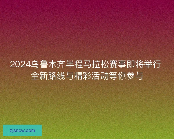 2024乌鲁木齐半程马拉松赛事即将举行 全新路线与精彩活动等你参与