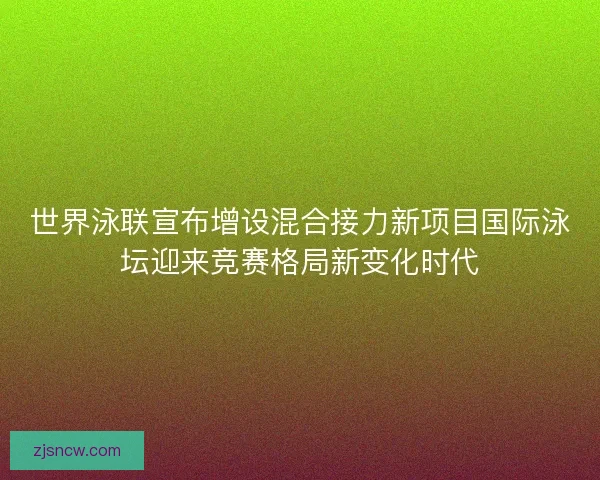 世界泳联宣布增设混合接力新项目国际泳坛迎来竞赛格局新变化时代