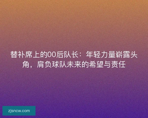 替补席上的00后队长：年轻力量崭露头角，肩负球队未来的希望与责任